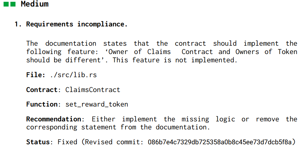 Medium
1. Requirements incompliance.
The documentation states that the contract should implement the
following feature: ‘Owner of Claims Contract and Owners of Token
should be different’. This feature is not implemented.
File: ./src/lib.rs
Contract: ClaimsContract
Function: set_reward_token
Recommendation: Either implement the missing logic or remove the
corresponding statement from the documentation.
Status: Fixed (Revised commit: 086b7e4c7329db725358a0b8c45ee73d7dcb5f8a)