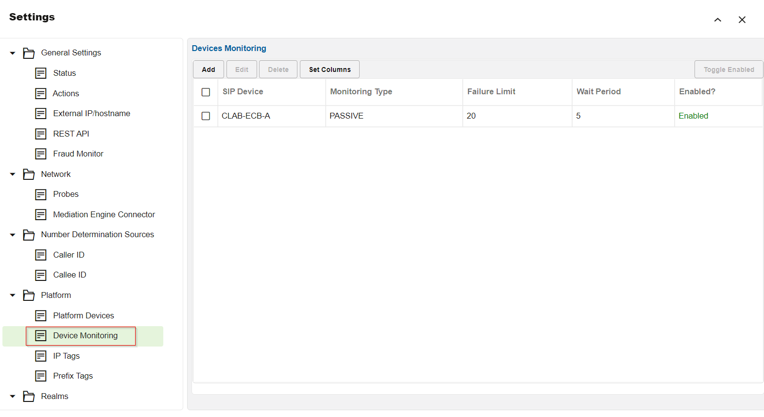 Machine generated alternative text:
Settings 
General Settings 
Status 
Actions 
External I P/hostname 
REST API 
Fraud Monitor 
Network 
Probes 
Mediation Engine Connector 
Number Determination Sources 
Caller ID 
Callee ID 
Platform 
Platform Devices 
Device Monitoring 
IP Tags 
Prefix Tags 
Realms 
Devices Monitoring 
Add 
Edit 
Delete 
SIP Device 
CLAB-ECB-A 
Set Columns 
Monitoring Wpe 
PASSIVE 
Failure Limit 
20 
Wait Period 
5 
Toggle Enabled 
Enabled? 
Enabled