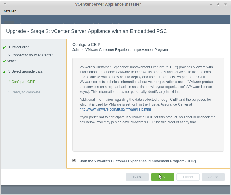 vCenter Server Appliance Installer 
Installer 
Upgrade - Stage 2: vCenter Server Appliance with an Embedded PSC 
1 Introduction 
2 Connect to source vCenter 
Server 
3 Select upgrade data 
4 configure CEP 
5 Ready to complete 
configure cap 
Join the VMware Customer Experience Improvement Program 
VMware's Customer Experience Improvement Program CCEIP") provides VMware with 
information that enables VMware to improve its products and services, to fix problems, 
and to advise you on how best to deploy and use our products. As part ofthe CEIP, 
VMware collects technical information about your organization's use ot VMware products 
and services on a regular basis in association with your organization's VMware license 
key(s). This information does not personally identify any individual. 
Additional information regarding the data collected through CEIP and the purposes for 
which it is used by VMware is set forth in the Trust & Assurance Center at 
http:/twwn.v.vmware.commustvmware/ceip html 
If you prefer not to participate in VMware's CEIP for this product. you should uncheck the 
box below. You may join or leave VMware's CEIP for this product at any time. 
Join the VMware's Customer Experience Improvement Program (CEIP) 
Back 
Cancel 