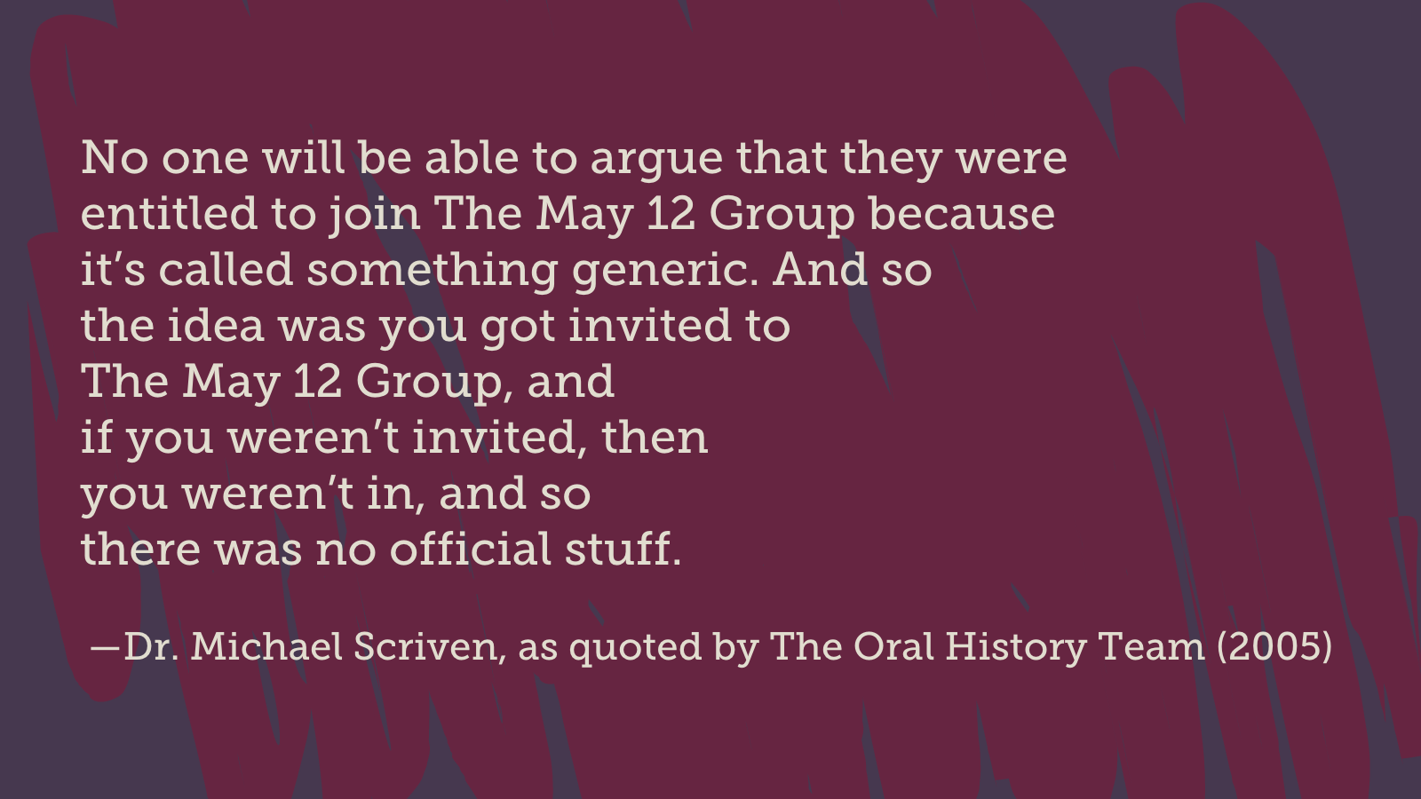 Dr. Michael Scriven, as quoted by The Oral History Team (2005), said "No one will be able to argue that they were entitled to join The May 12 Group because
it’s called something generic. And so the idea was you got invited to The May 12 Group, and if you weren’t invited, then you weren’t in, and so there was no official stuff."