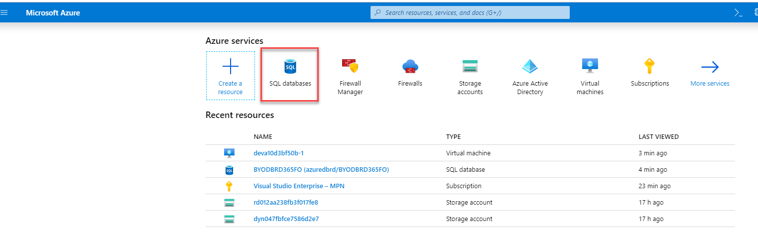 Microsoft Azure 
Azure services 
Create a 
resource 
p Search resources, serrices, and docs (G+/) 
SQL databases 
Firewall 
Manager 
Firewalls 
Storage 
accounts 
Virtual machine 
SQL database 
Subscription 
Storage account 
Storage account 
Azure Active 
Directory 
Virtual 
machines 
Subscriptions 
LAST VIEWED 
3 min ego 
4 min ego 
23 min ego 
17 h ago 
17 h ago 
More services 
Recent resources 
NAME 
devalOd3bf50b-1 
BYODBRD365FO (azuredbrd/BYODBRD365F0) 
Visual Studio Enterprise — MPN 
rd012aa238fb3f017fe8 
dyn047fbfce7586d2e7