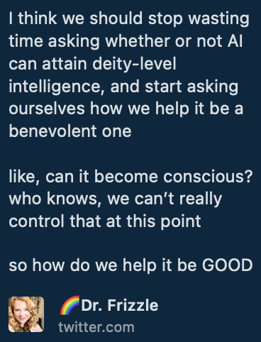 A tweet reading: I think we should stop wasting time asking whether or not AI can attain deity-level intelligence, and start asking ourselves how we help it be a benevolent one like, can it become conscious? who knows, we can't really control that at this point  so how do we help it be GOOD from Handle Dr Frizzle