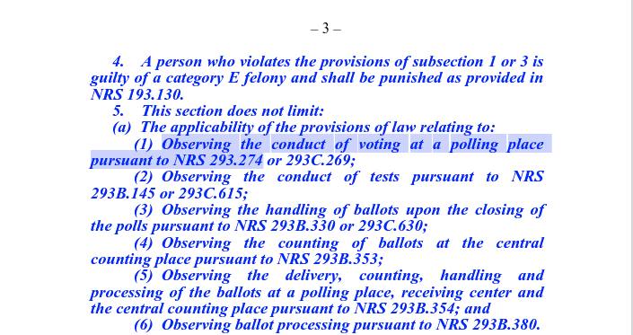 4. A person who violates the provisions of subsection 1 or 3 is guilty of a category E felony and shall be punished as provided in NRS 193.130.
5. This section does not limit:
(a) The applicability of the provisions of law relating to:
(1) Observing the conduct of voting at a polling place pursuant to NRS 293.274 or 293C.269;
(2) Observing the conduct of tests pursuant to NRS 293B.145 or 293C.615;
(3) Observing the handling of ballots upon the closing of the polls pursuant to NRS 293B.330 or 293C.630;
(4) Observing the counting of ballots at the central counting place pursuant to NRS 293B.353;
(5) Observing the delivery, counting, handling and processing of the ballots at a polling place, receiving center and the central counting place pursuant to NRS 293B.354; and
(6) Observing ballot processing pursuant to NRS 293B.380.
