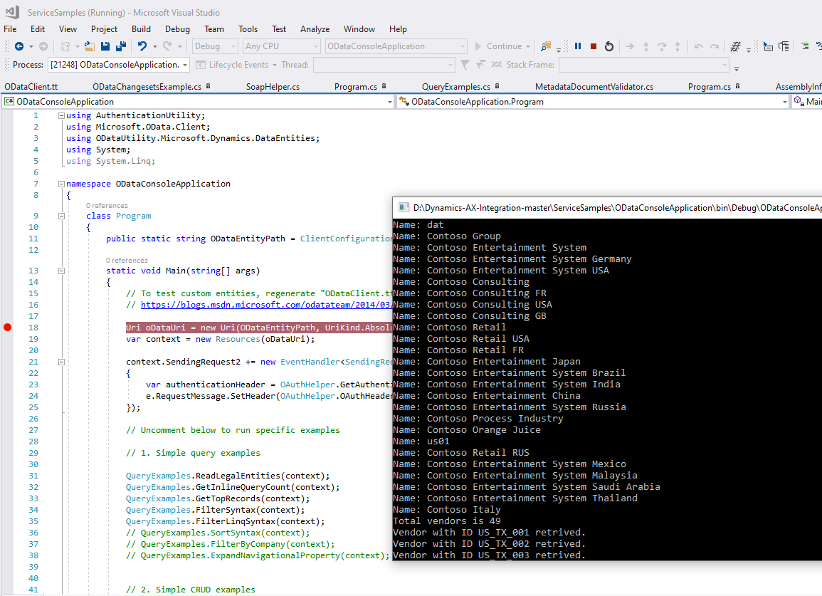 Servi ceSampIes (Running) 
File Edit View Project 
- Microsoft Visual Studio 
Build Debug Team 
9 
Tools Test 
Any CPU 
Analyze Window Help 
ODataCcnscIeAppIicaticn 
Lifecycle &.'ents Thread: 
Process: [21248] ODataConsoIeAppIication. • 
Continue • 
•6 Stack Frame: 
ODataCIient.tt 
ODataChangesetsExampIe.cs a 
SoapHeIper.cs 
Program.cs 
QueryExampIes.cs a 
MetadataDocumentVaIidator.cs 
Program.cs 
ODataConsoIeAppIication.Program 
Assemblylnf 
Mail 
ODataConsoIeAppIication 
Susing Authenticationutility; 
using Microsoft.OData .CIient; 
using ODataLltiIity.Microsoft.Dynamics .DataEntities; 
using System; 
using System. Ling; 
[S namespace ODataConsoIeAppIication 
class 
Program 
public 
static 
static string ODataEntityPath — 
void Main (stringC) args) 
Name: 
Name : 
ClientConfiguratio 
Name : 
Name : 
Name : 
Name : 
13 
21 
- 
- 
To test custom entities, regenerate "ODataCIient.t 
Name : 
htt s: 
blo s.msdn.microsoft.com odatateam 2ß14 
Name : 
Ll.-i coatal_lri = 
var context 
Name : 
new Llri(OÜataEntityPath, LlriKind .ßbsoILName: 
new Resources (oDataLlri); 
context.SendingRequest2 new EventHandIer<SendingRe 
var authenticationHeader — 
OAuth Helper. GetAuthent 
e. Req uestmes sage. SetHeader (OAuth Helper. OAuthHead e 
// Uncorment below to run specific examples 
// I. Simple query examples 
QueyExampIes . ReadLegaIEntities (context) ; 
Qu eyExampIes . Getln nt (context) ; 
Qu eyExampIes . GetTopRecords (context) ; 
QueyExampIes . Filtersyntax(context) ; 
QueyExampIes . F ilterLinqSyntax(context) ; 
// QueyExampIes . Sortsyntax(context); 
// QueyExampIes . Filter3yCompany(context); 
// QueyExampIes . ExpandNavigationaIProperty(context); 
// 2. Simple CRUD examples 
Name : 
Name : 
Name : 
Name : 
Name : 
Name : 
Name : 
Name : 
Name : 
Name : 
Name : 
Name : 
Name : 
Name : 
Name : 
Name : 
Total 
dat 
Contoso 
Contoso 
Contoso 
Contoso 
Contoso 
Contoso 
Contoso 
Contoso 
Contoso 
Contoso 
Contoso 
Contoso 
Contoso 
Contoso 
Contoso 
Contoso 
Contoso 
Contoso 
usel 
Contoso 
Contoso 
Contoso 
Contoso 
Contoso 
Contoso 
vendors 
Group 
Entertainment System 
Entertainment System Germany 
Entertainment System USA 
Consulting 
Consulting FR 
Consulting USA 
Consulting GB 
Retail 
Retail USA 
Retail FR 
Entertainment Japan 
Entertainment System Brazil 
Entertainment System India 
Entertainment China 
Entertainment System Russia 
Process Industry 
Orange Juice 
Retail RUS 
Entertainment System Mexico 
Entertainment System Malaysia 
Entertainment System Saudi Arabia 
Entertainment System Thailand 
Italy 
is 49 
Vendor with ID US TX 881 retrived . 
Vendor with ID US TX 882 retrived . 
Vendor with ID LIS TX 883 retrived.