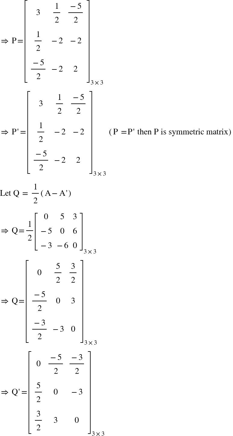 <math xmlns="http://www.w3.org/1998/Math/MathML"><mo>&#x21D2;</mo><mo>&#xA0;</mo><mi mathvariant="normal">P</mi><mo>=</mo><msub><mfenced open="[" close="]"><mtable><mtr><mtd><mn>3</mn></mtd><mtd><mfrac><mn>1</mn><mn>2</mn></mfrac></mtd><mtd><mfrac><mrow><mo>-</mo><mn>5</mn></mrow><mn>2</mn></mfrac></mtd></mtr><mtr><mtd><mfrac><mn>1</mn><mn>2</mn></mfrac></mtd><mtd><mo>-</mo><mn>2</mn></mtd><mtd><mo>-</mo><mn>2</mn></mtd></mtr><mtr><mtd><mfrac><mrow><mo>-</mo><mn>5</mn></mrow><mn>2</mn></mfrac></mtd><mtd><mo>-</mo><mn>2</mn></mtd><mtd><mn>2</mn></mtd></mtr></mtable></mfenced><mrow><mn>3</mn><mo>&#xD7;</mo><mn>3</mn></mrow></msub><mspace linebreak="newline"/><mo>&#x21D2;</mo><mo>&#xA0;</mo><mi mathvariant="normal">P</mi><mo>'</mo><mo>=</mo><msub><mfenced open="[" close="]"><mtable><mtr><mtd><mn>3</mn></mtd><mtd><mfrac><mn>1</mn><mn>2</mn></mfrac></mtd><mtd><mfrac><mrow><mo>-</mo><mn>5</mn></mrow><mn>2</mn></mfrac></mtd></mtr><mtr><mtd><mfrac><mn>1</mn><mn>2</mn></mfrac></mtd><mtd><mo>-</mo><mn>2</mn></mtd><mtd><mo>-</mo><mn>2</mn></mtd></mtr><mtr><mtd><mfrac><mrow><mo>-</mo><mn>5</mn></mrow><mn>2</mn></mfrac></mtd><mtd><mo>-</mo><mn>2</mn></mtd><mtd><mn>2</mn></mtd></mtr></mtable></mfenced><mrow><mn>3</mn><mo>&#xD7;</mo><mn>3</mn></mrow></msub><mo>&#xA0;</mo><mfenced><mrow><mi mathvariant="normal">P</mi><mo>&#xA0;</mo><mo>=</mo><mi mathvariant="normal">P</mi><mo>'</mo><mo>&#xA0;</mo><mi>then</mi><mo>&#xA0;</mo><mi mathvariant="normal">P</mi><mo>&#xA0;</mo><mi>is</mi><mo>&#xA0;</mo><mi>symmetric</mi><mo>&#xA0;</mo><mi>matrix</mi></mrow></mfenced><mspace linebreak="newline"/><mi>Let</mi><mo>&#xA0;</mo><mi mathvariant="normal">Q</mi><mo>&#xA0;</mo><mo>=</mo><mo>&#xA0;</mo><mfrac><mn>1</mn><mn>2</mn></mfrac><mfenced><mrow><mi mathvariant="normal">A</mi><mo>-</mo><mi mathvariant="normal">A</mi><mo>'</mo></mrow></mfenced><mspace linebreak="newline"/><mo>&#x21D2;</mo><mo>&#xA0;</mo><mi mathvariant="normal">Q</mi><mo>=</mo><mfrac><mn>1</mn><mn>2</mn></mfrac><msub><mfenced open="[" close="]"><mtable><mtr><mtd><mn>0</mn></mtd><mtd><mn>5</mn></mtd><mtd><mn>3</mn></mtd></mtr><mtr><mtd><mo>-</mo><mn>5</mn></mtd><mtd><mn>0</mn></mtd><mtd><mn>6</mn></mtd></mtr><mtr><mtd><mo>-</mo><mn>3</mn></mtd><mtd><mo>-</mo><mn>6</mn></mtd><mtd><mn>0</mn></mtd></mtr></mtable></mfenced><mrow><mn>3</mn><mo>&#xD7;</mo><mn>3</mn></mrow></msub><mspace linebreak="newline"/><mo>&#x21D2;</mo><mo>&#xA0;</mo><mi mathvariant="normal">Q</mi><mo>=</mo><msub><mfenced open="[" close="]"><mtable><mtr><mtd><mn>0</mn></mtd><mtd><mfrac><mn>5</mn><mn>2</mn></mfrac></mtd><mtd><mfrac><mn>3</mn><mn>2</mn></mfrac></mtd></mtr><mtr><mtd><mfrac><mrow><mo>-</mo><mn>5</mn></mrow><mn>2</mn></mfrac></mtd><mtd><mn>0</mn></mtd><mtd><mn>3</mn></mtd></mtr><mtr><mtd><mfrac><mrow><mo>-</mo><mn>3</mn></mrow><mn>2</mn></mfrac></mtd><mtd><mo>-</mo><mn>3</mn></mtd><mtd><mn>0</mn></mtd></mtr></mtable></mfenced><mrow><mn>3</mn><mo>&#xD7;</mo><mn>3</mn></mrow></msub><mspace linebreak="newline"/><mo>&#x21D2;</mo><mo>&#xA0;</mo><mi mathvariant="normal">Q</mi><mo>'</mo><mo>=</mo><msub><mfenced open="[" close="]"><mtable><mtr><mtd><mn>0</mn></mtd><mtd><mfrac><mrow><mo>-</mo><mn>5</mn></mrow><mn>2</mn></mfrac></mtd><mtd><mfrac><mrow><mo>-</mo><mn>3</mn></mrow><mn>2</mn></mfrac></mtd></mtr><mtr><mtd><mfrac><mn>5</mn><mn>2</mn></mfrac></mtd><mtd><mn>0</mn></mtd><mtd><mo>-</mo><mn>3</mn></mtd></mtr><mtr><mtd><mfrac><mn>3</mn><mn>2</mn></mfrac></mtd><mtd><mn>3</mn></mtd><mtd><mn>0</mn></mtd></mtr></mtable></mfenced><mrow><mn>3</mn><mo>&#xD7;</mo><mn>3</mn></mrow></msub></math>