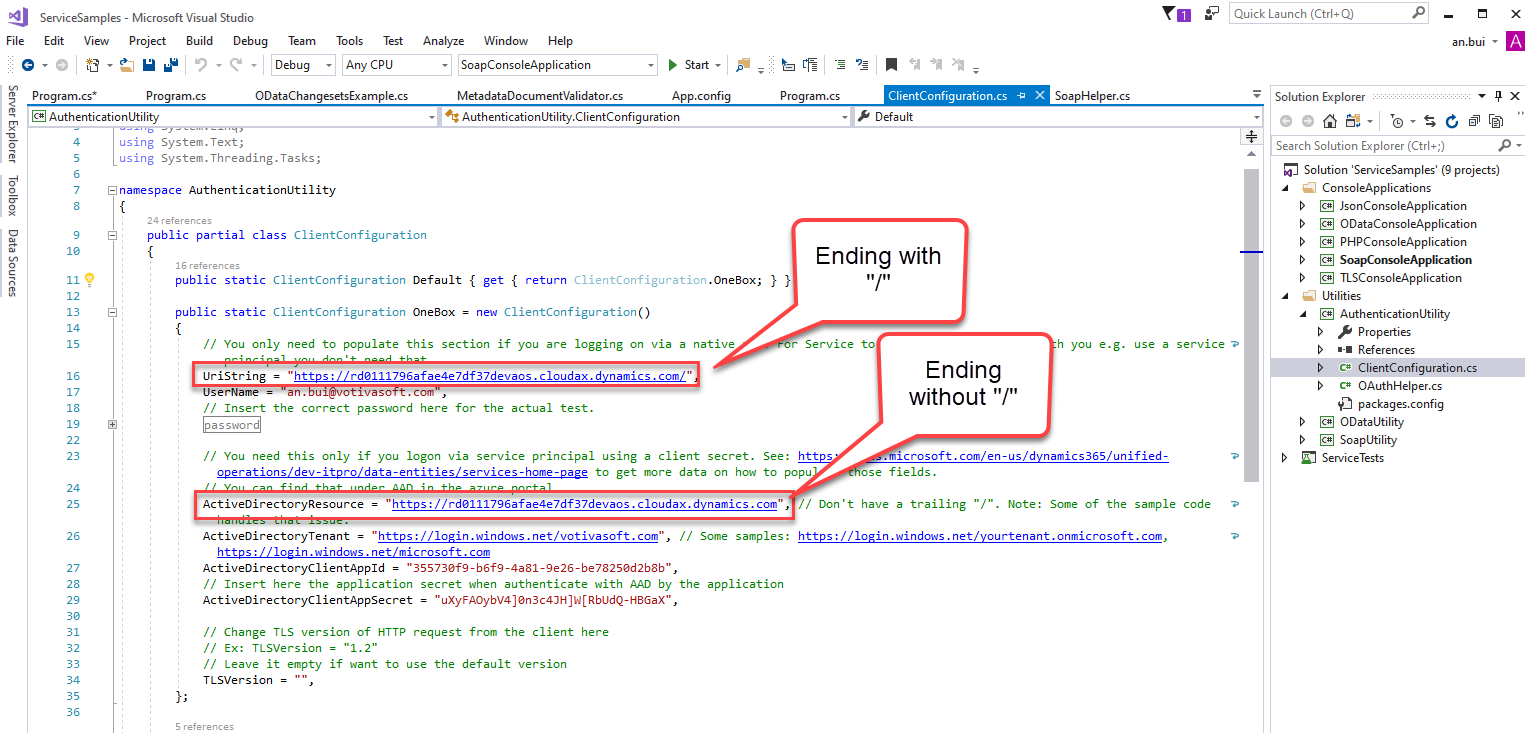 ServiceSampIes 
File Edit View 
Program.cs* 
- Microsoft Visual Studio 
Project Build Debug Team Tools Test Analyze Window Help 
Program.cs 
ClientCcnfiguraticn.cs 
Default 
x 
SoapHeIper.cs 
you 
Quick Launch (Ctrl+Q) 
Solution Explorer 
Search Solution Explorer (Ctrl+;) 
an.bui 
Program.cs 
O DataChangesetsExampIe.cs 
Metadata Doc u me ntVa Iidato r 
App.config 
@AuthenticationUtiIit,' 
using System. Text; 
using System. Threading. Tasks; 
[S namespace Authenticationutility 
24 references 
public partial class 
ClientConfiguration 
AuthenticationUtiIlty.CIientConfiguration 
Ending with 
13 
19 
- 
8, 
public static ClientConfiguration 
Default { get { return 
ClientConfiguration . Oneaox; 
public static ClientConfiguration Oneaox = new ClientConfiguration() 
// You only need to populate this section if you are logging on via a native 
Service 
to 
Ending 
without / 
Icrosoft.com/en-us/d 
ose fields. 
have a trailing "/" . Note: 
use 
a service -e 
LlriString = 
ser-Name 
"https://rdZ111796afae4e7df37devacs.cloudax.dynamics.com/" 
Ivas 
// Insert the correct password here for the actual test. 
assword 
// You need this only if you logon via service principal using a client secret. See: htt 
operation s / dev- itpro/ data -entities / services - home- page 
to get more data on how to popu 
Solution 'ServiceSampIes' (g projects) 
ConsoleAppIications 
@ JsonConsoIeAppIication 
ODataConsoIeAppIication 
@ PHPConsoIeAppIication 
SoapCorwoIeAppIication 
@ TLSConsoIeAppIication 
Utilities 
@ Authentication Utility 
Properties 
References 
c* ClientConfiguratio 
c* OAuthHeIper.cs 
packages.config 
ODataUtiIit,' 
@ SoapUtiIit,' 
ServiceTests 
namics365/unified- 
Some of the sample code 
ActiveDirectoyResource = 
"https://rde111796afae4e7df37devacs.cloudax.dynamics.com", 
ActiveDirectoyTena nt 
"https://login.windows.net/votivasoft.com", // Some samples: 
https://login.windows.net/microsoft.com 
ActiveDirectoyCIientAppId 
"35573øf9-b6f9-4a81-9e26-be7825ød2b8b" , 
// Insert here the application secret when authenticate with by the application 
ActiveDirectoyCIientAppSecret — 
// Change TLS version of HTTP request from the client here 
// Ex: TLSVersion - 
// Leave it empty if want to use the default version 
TLSVersion = 
// Don't 
https://login.windows.net/yourtenant.onmicrosoft.com,