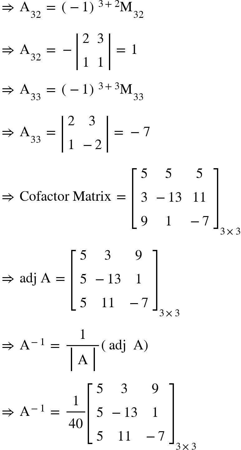 <math xmlns="http://www.w3.org/1998/Math/MathML"><mo>&#x21D2;</mo><mo>&#xA0;</mo><msub><mi mathvariant="normal">A</mi><mn>32</mn></msub><mo>&#xA0;</mo><mo>=</mo><mo>&#xA0;</mo><msup><mfenced><mrow><mo>-</mo><mn>1</mn></mrow></mfenced><mrow><mn>3</mn><mo>+</mo><mn>2</mn></mrow></msup><msub><mi mathvariant="normal">M</mi><mn>32</mn></msub><mspace linebreak="newline"/><mo>&#x21D2;</mo><mo>&#xA0;</mo><msub><mi mathvariant="normal">A</mi><mn>32</mn></msub><mo>&#xA0;</mo><mo>=</mo><mo>&#xA0;</mo><mo>-</mo><mfenced open="|" close="|"><mtable><mtr><mtd><mn>2</mn></mtd><mtd><mn>3</mn></mtd></mtr><mtr><mtd><mn>1</mn></mtd><mtd><mn>1</mn></mtd></mtr></mtable></mfenced><mo>&#xA0;</mo><mo>=</mo><mo>&#xA0;</mo><mn>1</mn><mspace linebreak="newline"/><mo>&#x21D2;</mo><mo>&#xA0;</mo><msub><mi mathvariant="normal">A</mi><mn>33</mn></msub><mo>&#xA0;</mo><mo>=</mo><mo>&#xA0;</mo><msup><mfenced><mrow><mo>-</mo><mn>1</mn></mrow></mfenced><mrow><mn>3</mn><mo>+</mo><mn>3</mn></mrow></msup><msub><mi mathvariant="normal">M</mi><mn>33</mn></msub><mspace linebreak="newline"/><mo>&#x21D2;</mo><mo>&#xA0;</mo><msub><mi mathvariant="normal">A</mi><mn>33</mn></msub><mo>&#xA0;</mo><mo>=</mo><mo>&#xA0;</mo><mfenced open="|" close="|"><mtable><mtr><mtd><mn>2</mn></mtd><mtd><mn>3</mn></mtd></mtr><mtr><mtd><mn>1</mn></mtd><mtd><mo>-</mo><mn>2</mn></mtd></mtr></mtable></mfenced><mo>&#xA0;</mo><mo>=</mo><mo>&#xA0;</mo><mo>-</mo><mn>7</mn><mspace linebreak="newline"/><mo>&#x21D2;</mo><mo>&#xA0;</mo><mi>Cofactor</mi><mo>&#xA0;</mo><mi>Matrix</mi><mo>&#xA0;</mo><mo>=</mo><mo>&#xA0;</mo><msub><mfenced open="[" close="]"><mtable><mtr><mtd><mn>5</mn></mtd><mtd><mn>5</mn></mtd><mtd><mn>5</mn></mtd></mtr><mtr><mtd><mn>3</mn></mtd><mtd><mo>-</mo><mn>13</mn></mtd><mtd><mn>11</mn></mtd></mtr><mtr><mtd><mn>9</mn></mtd><mtd><mn>1</mn></mtd><mtd><mo>-</mo><mn>7</mn></mtd></mtr></mtable></mfenced><mrow><mn>3</mn><mo>&#xD7;</mo><mn>3</mn></mrow></msub><mspace linebreak="newline"/><mo>&#x21D2;</mo><mo>&#xA0;</mo><mi>adj</mi><mo>&#xA0;</mo><mi mathvariant="normal">A</mi><mo>&#xA0;</mo><mo>=</mo><mo>&#xA0;</mo><msub><mfenced open="[" close="]"><mtable><mtr><mtd><mn>5</mn></mtd><mtd><mn>3</mn></mtd><mtd><mn>9</mn></mtd></mtr><mtr><mtd><mn>5</mn></mtd><mtd><mo>-</mo><mn>13</mn></mtd><mtd><mn>1</mn></mtd></mtr><mtr><mtd><mn>5</mn></mtd><mtd><mn>11</mn></mtd><mtd><mo>-</mo><mn>7</mn></mtd></mtr></mtable></mfenced><mrow><mn>3</mn><mo>&#xD7;</mo><mn>3</mn></mrow></msub><mspace linebreak="newline"/><mo>&#x21D2;</mo><mo>&#xA0;</mo><msup><mi mathvariant="normal">A</mi><mrow><mo>-</mo><mn>1</mn></mrow></msup><mo>&#xA0;</mo><mo>=</mo><mo>&#xA0;</mo><mfrac><mn>1</mn><mfenced open="|" close="|"><mtable><mtr><mtd><mi mathvariant="normal">A</mi></mtd></mtr></mtable></mfenced></mfrac><mfenced><mrow><mi>adj</mi><mo>&#xA0;</mo><mo>&#xA0;</mo><mi mathvariant="normal">A</mi></mrow></mfenced><mspace linebreak="newline"/><mo>&#x21D2;</mo><mo>&#xA0;</mo><msup><mi mathvariant="normal">A</mi><mrow><mo>-</mo><mn>1</mn></mrow></msup><mo>&#xA0;</mo><mo>=</mo><mo>&#xA0;</mo><mfrac><mn>1</mn><mn>40</mn></mfrac><msub><mfenced open="[" close="]"><mtable><mtr><mtd><mn>5</mn></mtd><mtd><mn>3</mn></mtd><mtd><mn>9</mn></mtd></mtr><mtr><mtd><mn>5</mn></mtd><mtd><mo>-</mo><mn>13</mn></mtd><mtd><mn>1</mn></mtd></mtr><mtr><mtd><mn>5</mn></mtd><mtd><mn>11</mn></mtd><mtd><mo>-</mo><mn>7</mn></mtd></mtr></mtable></mfenced><mrow><mn>3</mn><mo>&#xD7;</mo><mn>3</mn></mrow></msub></math>