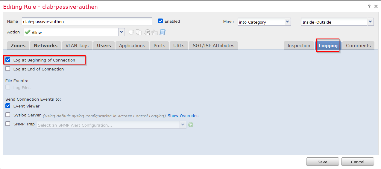 Machine generated alternative text:
Editing 
Name 
Ac tion 
Rule - clab-passive-authen 
clab- passive- authen 
Allow 
e Enabled 
Applications 
Move 
SGT/ISE Attributes 
into Category 
Users 
PO rts 
URLs 
Inside- Outside 
Inspection 
Zones Networks VLAN Tags 
Log at Beginning of Connection 
Log at End of Connection 
File Events: 
Send Connection Events to: 
e Event Viewer 
Comments 
Syslog Server (Using default syslog configuration in Access Control Logging) Show Overrides 
O SNMP Trap 
Select an SNMP Alert Configuration... 