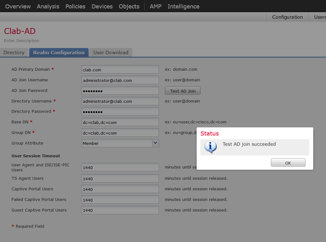 Machine generated alternative text:
Overview Analysis 
Clab-AD 
Enter Description 
Directo ry 
AD Primary Domain * 
AD Join Username 
AD Join Password 
Directory Username * 
Directory Password * 
Base DN * 
dc=clab,dc.com 
Group DN * 
dc=clab,dc.com 
Group Attribute 
User Session Timeout 
User Agent and ISE/ISE-PIC 
Users 
TS Agent Users 
Captive Portal Users 
Policies 
Devices 
Objects 
AMP 
Intelligence 
Configura non 
domain.com 
ex: 
ex: user@domain 
Test AD Join 
ex: user@domain 
Userf 
User Download 
clab.com 
administrator@clab.com 
administrator@clab.com 
Member 
1440 
1440 
1440 
1440 
1440 
ou=user, dc — 
ex: 
ex: ou=group 
minutes until 
Status 
i 
Test AD join succeeded 
Failed Captive Portal Users 
Guest Captive Portal Users 
* Required Field 
minutes until session released. 
minutes until session released. 
minutes until session released. 
minutes until session released. 