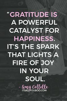 “Gratitude is a powerful catalyst for happiness. It’s the spark that lights a fire of joy in your soul" – Amy Collette. Are you unhappy? Try being thankful. Click here for 37 inspirational gratitude quotes for a Happy Thanksgiving. #gratitude #gratitudequotes #thanksgiving #thanksgivingquotes #attitudeofgratitude #grateful #thankful #thankfulquotes #affirmations #gratitudejournal #begrateful #gratefulness #mindfulness #happy #mindfulness #mindfulliving #abundance #happiness #joy #qotd #quoteos