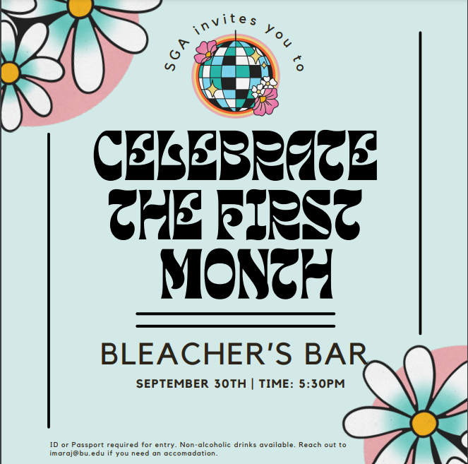 Baby blue poster with pink and blue flowers decorating the corners. SGA invites you to come celebrate the first month is written in groovy 60s-style font. Underneath it says Bleacher's Bar September 30th 5:30PM in normal font. ID or Passport required for entry. Non-alcoholic drinks available. Reach out to imaraj@bu.edu if you need an accommodation.