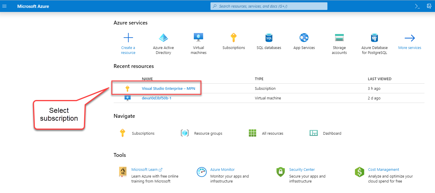 Microsoft Azure 
Select 
subscription 
p Search resources, serrices, and docs (G+/) 
Azure services 
Create a 
resource 
Azure Active 
DI rectory 
Virtual 
machines 
MPN 
Resource groups 
Subscriptions 
SQL databases 
Subscription 
Virtual machine 
All resources 
App Services 
Storage 
accounts 
Dashboard 
Azure Database 
for PostgreSQL 
LAST VIEWED 
3 h ago 
2 d ego 
More services 
Recent resources 
NAME 
Visual Studio Enterprise — 
devalOd3bf50b-1 
Navigate 
Subscriptions 
Tools 
Microsoft Learn 
Learn Azure with free online 
training from Microsoft 
Azure Monitor 
Monitor your apps and 
infrastructure 
Security Center 
Secure your apps and 
infrastructure 
Cost Management 
Analyze end optimize your 
cloud spend for free