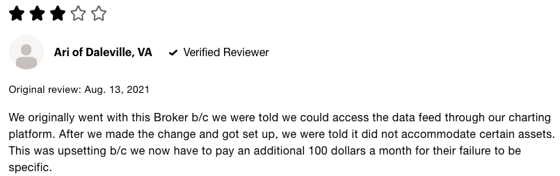 3 star review of TD Ameritrade that says We originally went with this Broker because we were told we could access the data feed through our charting platform. After we made the change and got set up, we were told it did not accommodate certain assets. This was upsetting because we now have to pay an additional 100 dollars a month for their failure to be specific. 