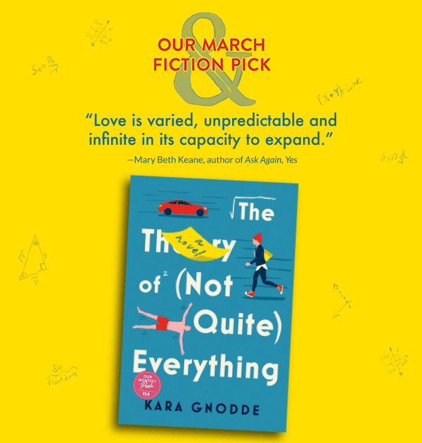 Our March Fiction Pick: The Theory of (Not Quite) Everything by Kara Gnodde | ''Love is varied, unpredictable and infinite in its capacity to expand.'' —Mary Beth Keane, author of <em>Ask Again, Yes</em>