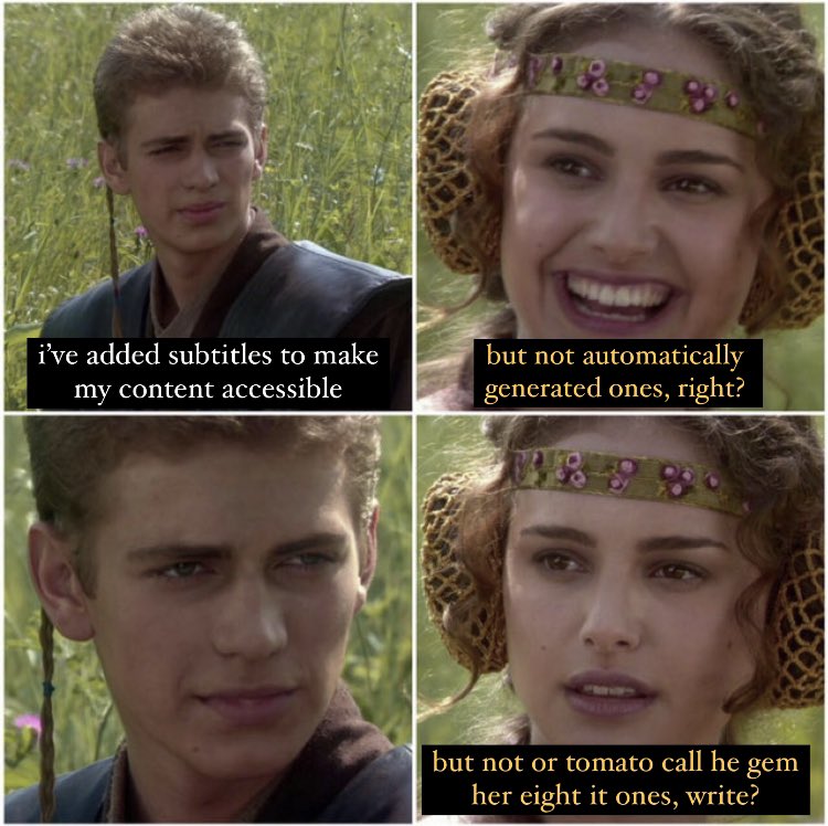 A 4 image square meme from Star Wars. First panel: A young Anakin Skywalker, text “i’ve added subtitles to make my content accessible. Second panel: Padme Amadala, smiling, text: “but not automatically generated ones, right?”. Third panel: Young Anakin looking serious, no text. Fourth panel: Padme looking slightly concerned, text: “but not or tomato call he gem her eight it ones, write?”.
