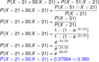 P(X>21+30|X>21)=P(X>51|X>21)\\ P(X>21+30|X>21)=\frac{P(X>51\cap X>21)}{P(X>21)}\\ P(X>21+30|X>21)=\frac{P(X>51)}{P(X>21)}\\ P(X>21+30|X>21)=\frac{1-(1-e^{-51/31})}{1-(1-e^{-21/31})}\\ P(X>21+30|X>21)=\frac{e^{-51/31}}{e^{-21/31}}\\ P(X>21+30|X>21)=e^{-30/31}\\ {\color{Blue} P(X>21+30|X>21)=0.37994\approx 0.380}