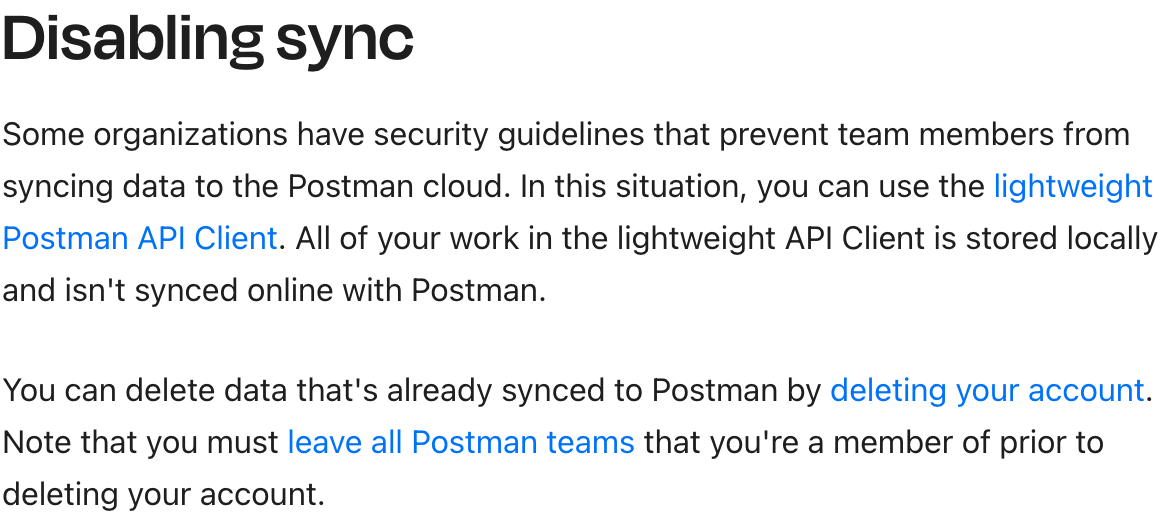 The excerpt from the Postman documentation linked above, particularly the section under the Disabling Sync heading. This text summarizes that the lightweight Postman API Client is the option for organizations that have to prevent team members from syncing data to Postman cloud.