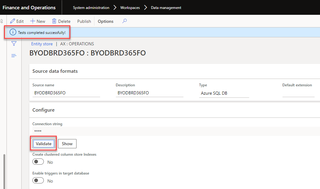 Finance and Operations 
System administration > 
Workspaces 
Data management 
Edit New Delete Publish Options 
i Tests completed successfully! 
Entity store I AX: OPERATIONS 
BYODBRD365FO : BYODBRD365FO 
Source data formats 
Source name 
BYODBRD365FO 
Configure 
Connection string 
Description 
BYODBRD365FO 
Type 
Azure SQL DB 
Default extension 
Validate 
Show 
Create clustered column store Indexes 
Enable triggers in target database