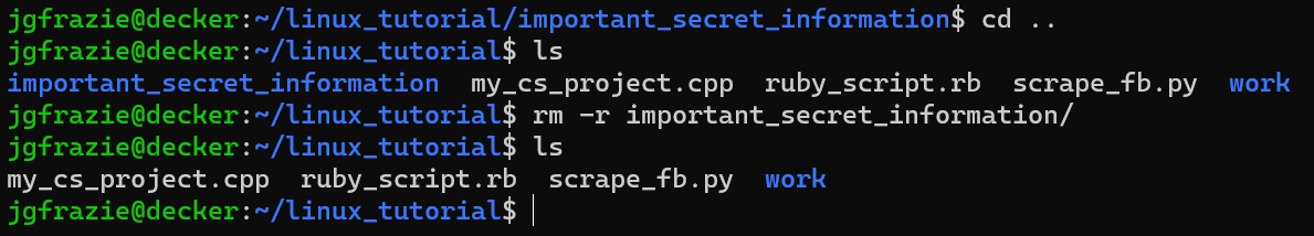 jgfrazie@decker:~/linux_tutorial/important_secret_information$ cd ..
jgfrazie@decker:~/linux_tutorial$ ls
important_secret_information my_cs_project.cpp ruby_script.rb scrape_fb.py work
jgfrazie@decker:~/linux_tutorial$ rm -r important_information/
jgfrazie@decker:~/linux_tutorial$ ls
my_cs_project.cpp ruby_script.rb scrape_fb.py work
jgfrazie@decker:~/linux_tutorial$