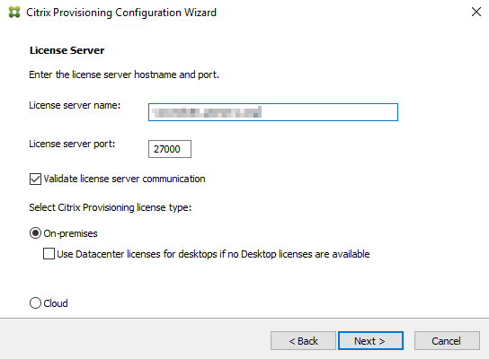 Machine generated alternative text:
Citrix Provisioning Configuration Wizard 
License Se rver 
Enter the license server hostname and port. 
License server name: 
License server port: 
27000 
Z] Validate license server communica bon 
Select Citrix Provisioning license type: 
@On -pr emises 
[3 use Datacenter licenses for desktops if no Desktop licenses are available 
C) Cloud 
Next >