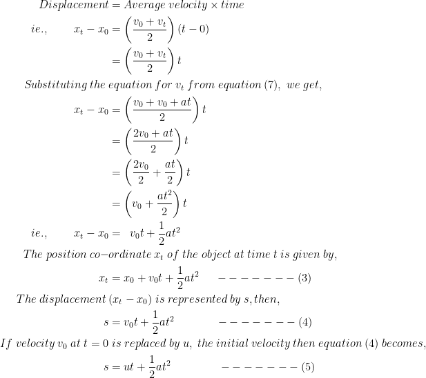  \begin{aligned} Displacement&=Average\;velocity\times time \\ie.,\;\;\;\;\;\;\;\;x_{t}-x_{0}&=\left ( \frac{v_{0}+v_{t}}{2} \right )(t-0) \\&=\left ( \frac{v_{0}+v_{t}}{2} \right )t \\Substituting\;the\;&equation\;for\;v_{t}\;from\;equation\;(7),\;we\;get, \\x_{t}-x_{0}&=\left ( \frac{v_{0}+v_{0}+at}{2} \right )t \\&=\left ( \frac{2v_{0}+at}{2} \right )t \\&=\left ( \frac{2v_{0}}{2}+\frac{at}{2} \right )t \\&=\left (v_{0}+\frac{at^{2}}{2}\right )t \\ie.,\;\;\;\;\;\;\;\;x_{t}-x_{0}&=\;\;v_{0}t+\frac{1}{2}at^{2} \\The\;position\;co-&ordinate\;x_{t}\;of\;the\;object\;at\;time\;t\;is\;given\;by, \\x_{t}&=x_{0}+v_{0}t+\frac{1}{2}at^{2}\;\;\;\;\;-------(3) \\The\;displacement\;&(x_{t}-x_{0})\;is\;represented\;by\;s,then, \\s&=v_{0}t+\frac{1}{2}at^{2}\;\;\;\;\;\;\;\;\;\;\;\;\;-------(4) \\If\;velocity\;v_{0}\;at\;t=0&\;is\;replaced\;by\;u,\;the\;initial\;velocity\;then\;equation\;(4)\;becomes, \\s&=ut+\frac{1}{2}at^{2}\;\;\;\;\;\;\;\;\;\;\;\;\;\;\;-------(5) \end{aligned}