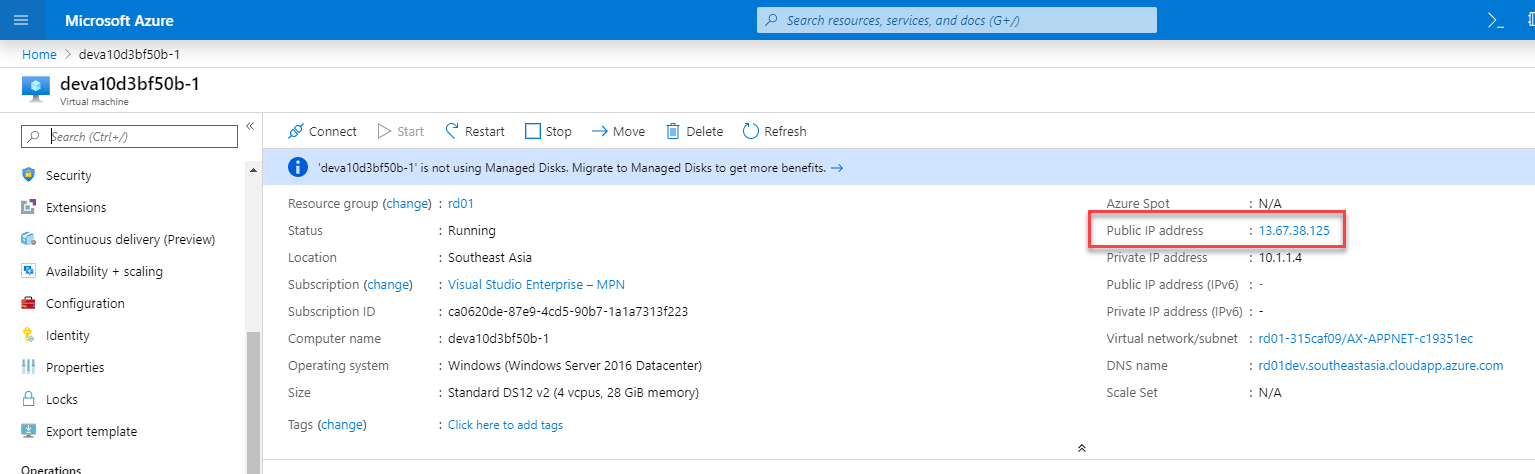 Microsoft Azure 
Home > devalOd3bf50b-1 
deva10d3bf50b-1 
Virtusl 
earch (Ctrl 
p Sarch resources, serrices, and docs (G+,') 
Connect Start Restart D Stop Move Delete Refresh 
O 
'devalOd3bf50b-I' is not using Managed Disks. Migrate to Managed Disks to get more benefits. 
Resource group (change) : rd01 
c 
Security 
Extensions 
Continuous delivery (Preview) 
Availability + scaling 
Configuration 
Identity 
Properties 
Locks 
Export template 
Status 
Location 
Subscription (change) 
Subscription ID 
Computer name 
Operating system 
Size 
Tags (change) 
. Running 
: Southeast Asia 
: Visual Studio Enterprise— MPN 
. G0620de-87eg-4cd5-90b7-1e1a7313f223 
: devalOd3bf50b-1 
: Windows (Windows Server 2016 Datacenter) 
Standard DS12 v2 (4 vcpus, 28 GiB memonj) 
: Click here to add tags 
Azures at 
Public IP address 
: 13.67.38.125 
Private IP address 
: 10.1.14 
Public IP address (IPv6) 
Private IP address (IPv6) : 
Virtual network/subnet 
: rd01-315Gf09/Ax-APPNET-c19351ec 
: rdoldev.southeastasia.cloudapp.azure.com 
DNS name 
Scale Set