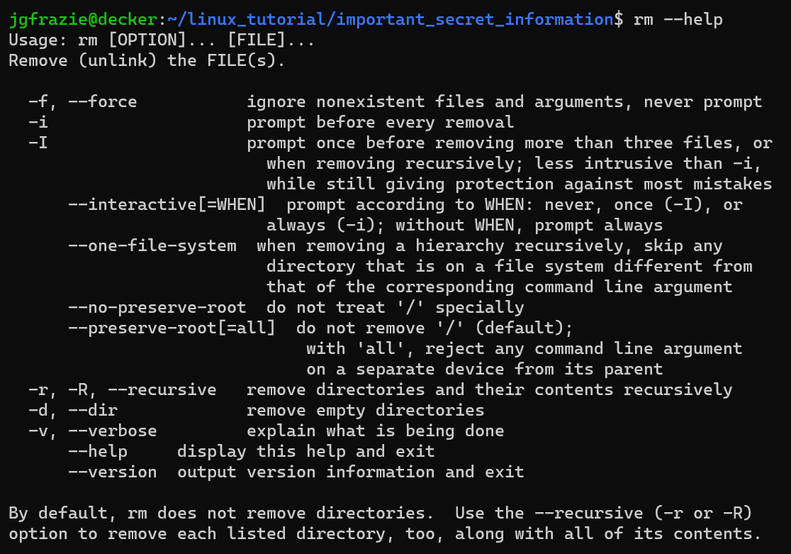 jgfrazie@decker:~/linux_tutorial/important_secret_information$ rm --help

What follows is a paragraph which takes up the screen with example options to use with the rm command. One of the options shown is the -r or --recursive option.