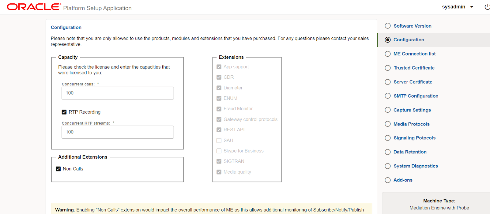 Machine generated alternative text:
ORACLE 
Platform Setup Application 
Configuration 
Please note that you are only allowed to use the products, modules and extensions that you have purchased For any questions please contact your sales 
representative. 
Capacity 
Please check the license and enter the capacities that 
were licensed to you: 
Concurrent calls: 
100 
RTP Recording 
Concurrent RTP streams: 
100 
Additional Extensions 
Non Calls 
Extensions 
App support 
CDR 
Diameter 
ENUM 
Fraud Monitor 
Gateway contral protocols 
REST API 
D SAL' 
Skype for Business 
SIGTRAN 
Media quality 
Warning. Enabling "Non Calls" extension would impact the overall pefformance of ME as this allows additional monitoring of Subscribe/Notify/Publish 
sysadmin 
O Software Version 
@ Configuration 
O ME Connection list 
O Trusted Certificate 
O Server Certificate 
O SMTP Configuration 
O Capture Settings 
O Media Protocols 
O Signaling Potocols 
O Data Retention 
O System Diagnostics 
O Add-ons 
Machine Wpe: 
Mediation Engine with Probe