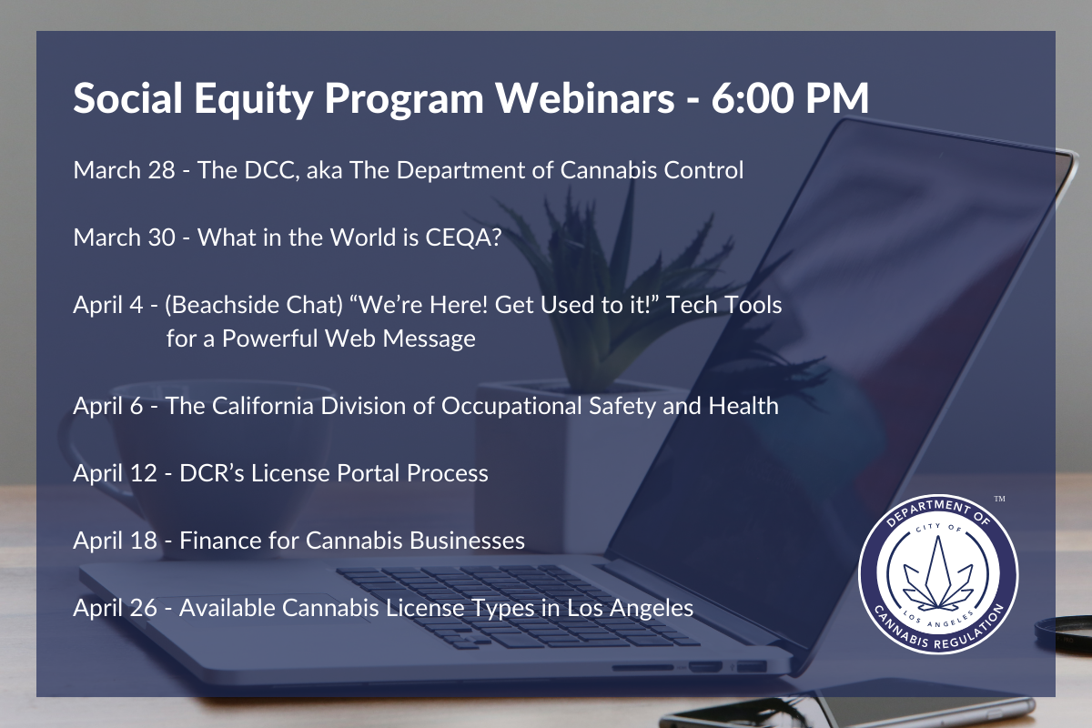 March 30 - What in the World is CEQA?

April 4 - (Beachside Chat) “We’re Here! Get Used to it!” Tech Tools for a Powerful Web Message

April 6 - The California Division of Occupational Safety and Health

April 12 - DCR’s License Portal Process

April 18 - Finance for Cannabis Businesses

April 26 - Available Cannabis License Types in Los Angeles