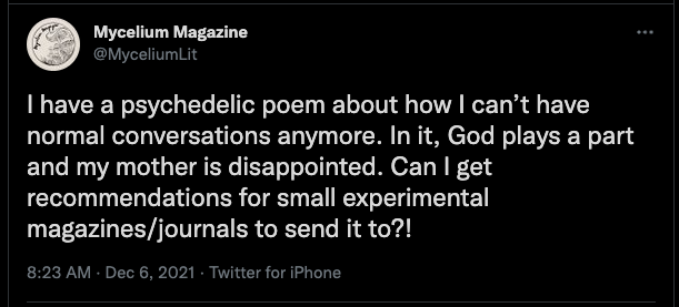 Tweet por @MyceliumLit el 6 de diciembre de 2021 dice: Tengo un poema psicodélico sobre cómo ya no puedo tener conversaciones normales. En ella, Dios juega un papel y mi madre está decepcionada. ¿Puedo obtener alguna recomendación de revistas/revistas experimentales pequeñas para enviársela?
