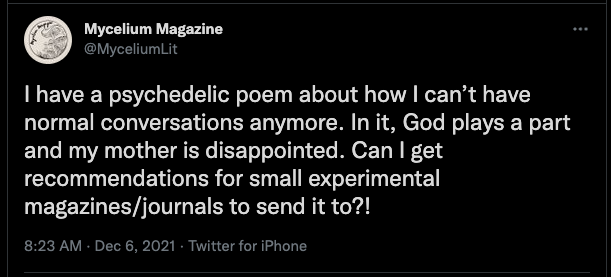 Tweet by @MyceliumLit on December 6, 2021 says: I have a psychedelic poem about how I can't have normal conversations anymore. In it, God plays a part and my mother is disappointed. Can I get any recommendations for small experimental magazines/journals to send it to?