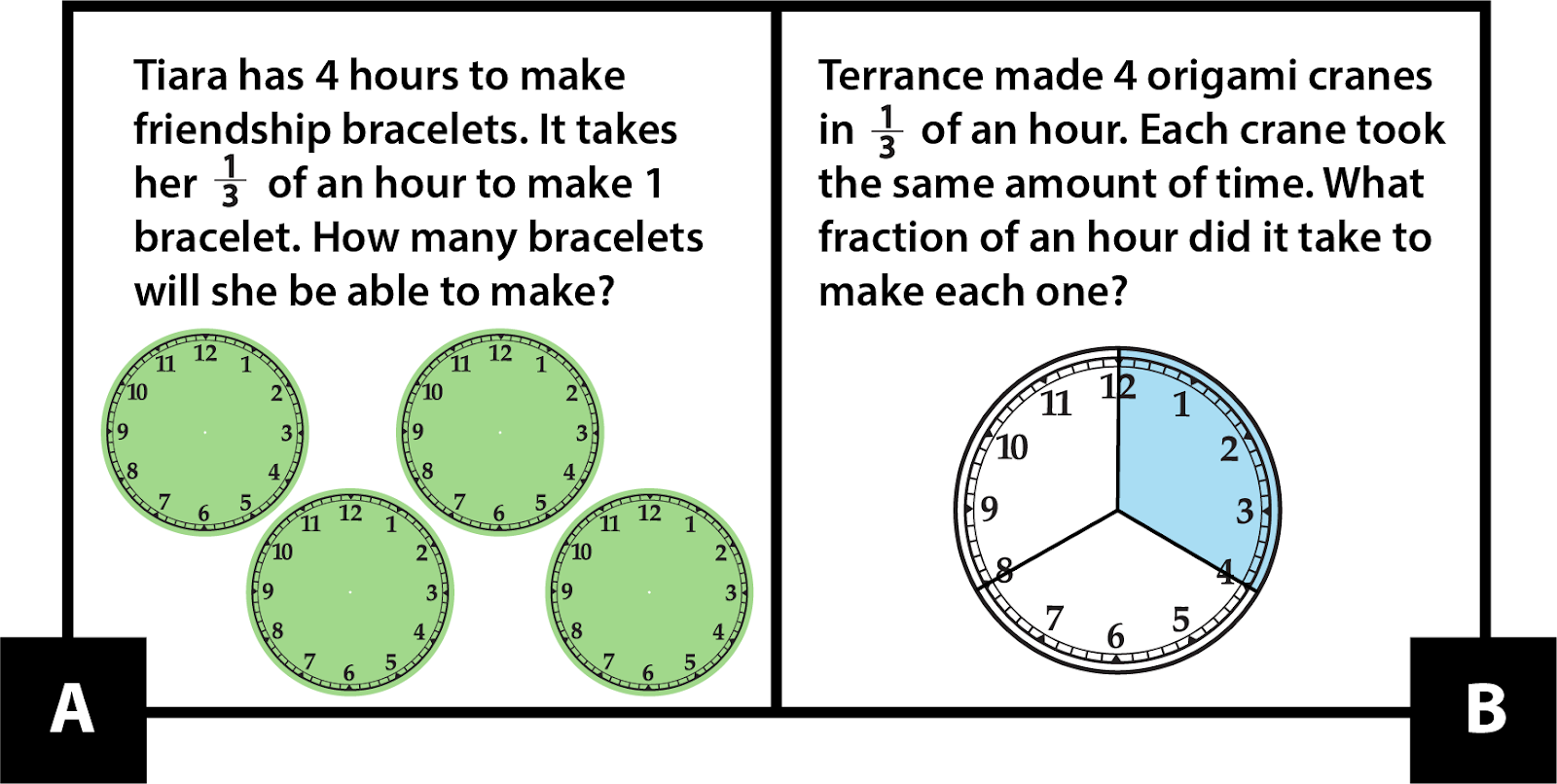 A: Tiara has 4 hours to make friendship bracelets. It takes her 1-third of an hour to make 1 bracelet. How many bracelets will she be able to make? B: Terrance made 4 origami cranes in 1-third of an hour. Each crane took the same amount of time. What fraction of an hour did it take to make each one?


