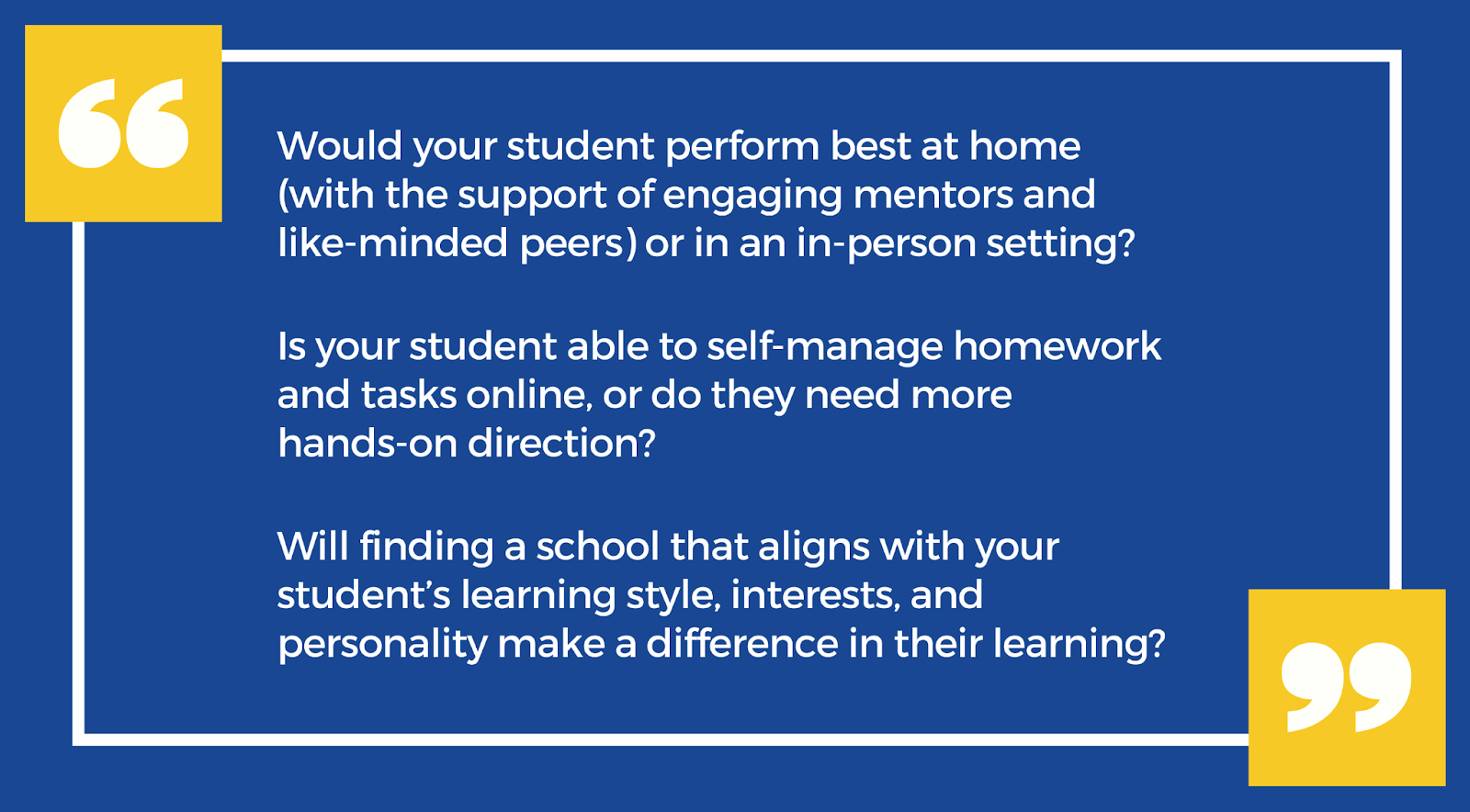 Three questions to evaluate your student's educational experience: Would your student perform best at home, or in an in-person setting? Is your student able to self-manage homework and tasks online, or do they need more hands-on direction? Will finding a school that aligns with your student's learning style, interests, and personality make a difference in their learning?