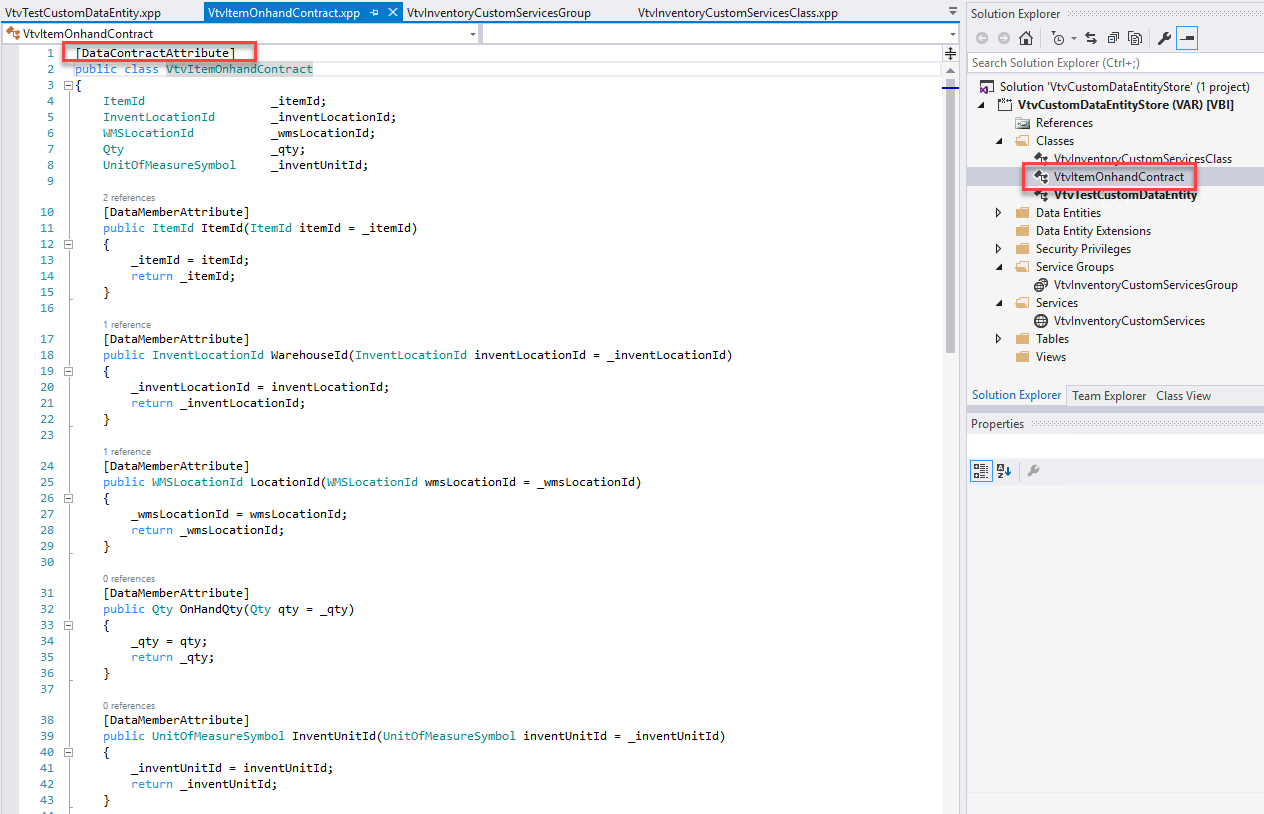 VtvTestCustomDataEntity .xpp 
VtvItemOnhandContract 
VtvItemOnhandCcntract.xpp 
x 
VtvInventoryCustomServicesGroup 
DataContractAttribute 
public class 
Itemld 
InventLocationId 
WSLocationId 
U n itOfmea s u reSymboI 
2 
ontraqe 
itemld ; 
inventLocationId ; 
wms Location Id ; 
_qty ; 
inventLln ; 
CDatamemberAttribute) 
public Itemld Itemld (Itemld 
item Id 
item I d) 
VtvInventoryCustomServicesCIass.xpp 
inventLocationId) 
Solution Explorer 
Search Solution Explorer (Ctrl+;) 
Solution 'VtvCustomDataEntityStore' (I project) 
VtvCustomDataEntityStore (VAR) [VB I] 
References 
Classes 
VtvItemOnhandContract 
Data Entities 
Data Entity Extensions 
Security Privileges 
Service Groups 
VtvInventoryCustomServicesGroup 
Services 
VtvInventoryCustomServices 
Tables 
12 8 
19 8 
26 8 
33 8 
item Id 
return 
itemld ; 
itemld ; 
CDatamemberAttribute) 
public InventLocationId Warehouseld (InventLocationId 
inventLocationId — 
inventLocationId ; 
inventLocationId ; 
return 
CDatamemberAttribute) 
inventLocationI 
Solution Explorer Team Explorer 
Properties 
Class View 
public WSLocationId Locationld (IBSLocationId MnsLocationId 
MnsLocationId = MnsLocationId; 
vans Locationld) 
return vans Locationld ; 
CDatamemberAttribute) 
public Qty OnHandQty(Qty qty 
_qty = qty; 
return _qty; 
CDatamemberAttribute) 
_qty) 
public UnitOfmeasureSymboI InventLlnitId (UnitOfmeasureSymboI inventLlnitId 
inventLlnitId 
= inventLlnitId; 
inventLln ; 
return 
inventLlnitId)