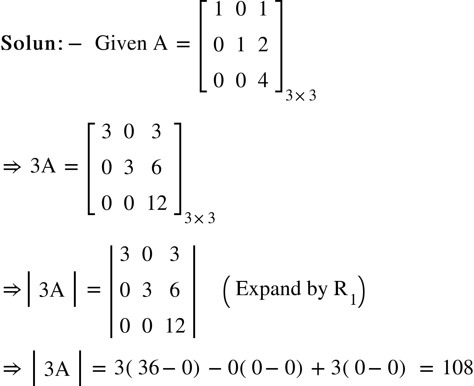 <math xmlns="http://www.w3.org/1998/Math/MathML"><mi mathvariant="bold">Solun</mi><mo mathvariant="bold">:</mo><mo mathvariant="bold">-</mo><mo mathvariant="bold">&#xA0;</mo><mi>Given</mi><mo>&#xA0;</mo><mi mathvariant="normal">A</mi><mo>&#xA0;</mo><mo>=</mo><mo>&#xA0;</mo><msub><mfenced open="[" close="]"><mtable><mtr><mtd><mn>1</mn></mtd><mtd><mn>0</mn></mtd><mtd><mn>1</mn></mtd></mtr><mtr><mtd><mn>0</mn></mtd><mtd><mn>1</mn></mtd><mtd><mn>2</mn></mtd></mtr><mtr><mtd><mn>0</mn></mtd><mtd><mn>0</mn></mtd><mtd><mn>4</mn></mtd></mtr></mtable></mfenced><mrow><mn>3</mn><mo>&#xD7;</mo><mn>3</mn></mrow></msub><mspace linebreak="newline"/><mo>&#x21D2;</mo><mo>&#xA0;</mo><mn>3</mn><mi mathvariant="normal">A</mi><mo>&#xA0;</mo><mo>=</mo><mo>&#xA0;</mo><msub><mfenced open="[" close="]"><mtable><mtr><mtd><mn>3</mn></mtd><mtd><mn>0</mn></mtd><mtd><mn>3</mn></mtd></mtr><mtr><mtd><mn>0</mn></mtd><mtd><mn>3</mn></mtd><mtd><mn>6</mn></mtd></mtr><mtr><mtd><mn>0</mn></mtd><mtd><mn>0</mn></mtd><mtd><mn>12</mn></mtd></mtr></mtable></mfenced><mrow><mn>3</mn><mo>&#xD7;</mo><mn>3</mn></mrow></msub><mspace linebreak="newline"/><mo>&#x21D2;</mo><mfenced open="|" close="|"><mtable><mtr><mtd><mn>3</mn><mi mathvariant="normal">A</mi></mtd></mtr></mtable></mfenced><mo>&#xA0;</mo><mo>=</mo><mo>&#xA0;</mo><mfenced open="|" close="|"><mtable><mtr><mtd><mn>3</mn></mtd><mtd><mn>0</mn></mtd><mtd><mn>3</mn></mtd></mtr><mtr><mtd><mn>0</mn></mtd><mtd><mn>3</mn></mtd><mtd><mn>6</mn></mtd></mtr><mtr><mtd><mn>0</mn></mtd><mtd><mn>0</mn></mtd><mtd><mn>12</mn></mtd></mtr></mtable></mfenced><mo>&#xA0;</mo><mo>&#xA0;</mo><mo>&#xA0;</mo><mo>&#xA0;</mo><mo>&#xA0;</mo><mfenced><mrow><mi>Expand</mi><mo>&#xA0;</mo><mi>by</mi><mo>&#xA0;</mo><msub><mi mathvariant="normal">R</mi><mn>1</mn></msub></mrow></mfenced><mo>&#xA0;</mo><mo>&#xA0;</mo><mo>&#xA0;</mo><mo>&#xA0;</mo><mspace linebreak="newline"/><mo>&#x21D2;</mo><mo>&#xA0;</mo><mfenced open="|" close="|"><mtable><mtr><mtd><mn>3</mn><mi mathvariant="normal">A</mi></mtd></mtr></mtable></mfenced><mo>&#xA0;</mo><mo>=</mo><mo>&#xA0;</mo><mn>3</mn><mfenced><mrow><mn>36</mn><mo>-</mo><mn>0</mn></mrow></mfenced><mo>-</mo><mn>0</mn><mfenced><mrow><mn>0</mn><mo>-</mo><mn>0</mn></mrow></mfenced><mo>+</mo><mn>3</mn><mfenced><mrow><mn>0</mn><mo>-</mo><mn>0</mn></mrow></mfenced><mo>&#xA0;</mo><mo>=</mo><mo>&#xA0;</mo><mn>108</mn></math>