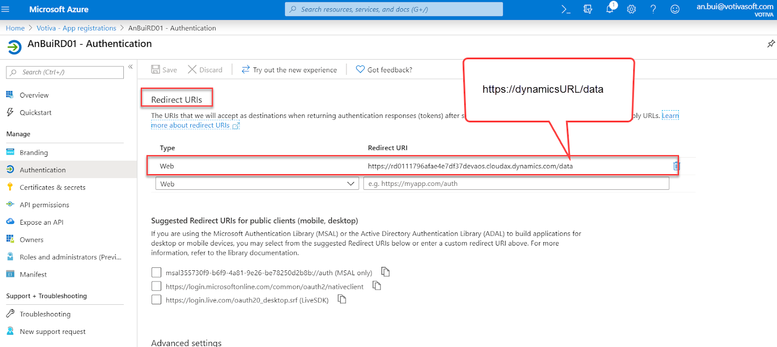 Microsoft Azure 
Home > Votiva - App registrations > AnBuiRD01 
AnBuiRD01 - Authentication 
Search resources, services, and docs (G +1') 
- Authentication 
>_ 
https://dynamicsURL/data 
an.bui@votivasoft.com 
p Search (Ctrl +7) 
Overview 
Quickstart 
Manage 
Branding 
Authentication 
Certificates & secrets 
API permissions 
Expose an API 
Owners 
Roles and administrators (Previ... 
Manifest 
Support + Troubleshooting 
Troubleshooting 
a New support request 
e] Save X Discard 
Redirect URIS 
Try out the new experience 
C) Got feedback? 
The URIS that we will accept as destinations when returning authentication responses (tokens) after s 
ly URLs. 
tnor_s _a>put r$iyect UNIS 
Type 
Web 
Web 
Redirect URI 
https://rd0111796afae4e7df37devaos.cIoudax.dynamics.com/data 
e.g. https://myapp.com/auth 
Suggested Redirect URIS for public clients (mobile, desktop) 
If you are using the Microsoft Authentication Library (MSAL) or the Active Directory Authentication Library (ADAL) to build applications for 
desktop or mobile devices, you may select from the suggested Redirect URIS below or enter a custom redirect URI above. For more 
information, refer to the library documentation. 
msa1355730f9-b6f9-4a81-9e26-be78250d2b8b://auth (MSAL only) 
https://login.microsoftonline.com/common/oauth2/nativeclient 
https://login.live.com/oauth20_desktop.srf (LiveSDK) 
Advanced settinqs