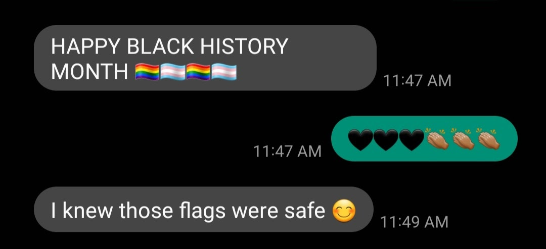 Screenshot of a text from my mother that reads, “Happy Black History Month” with rainbow pride flags and trans pride flags emojis. My response is black hearts and hands clapping. My mother’s response, “I knew those flags were safe” with a smiley face emoji.