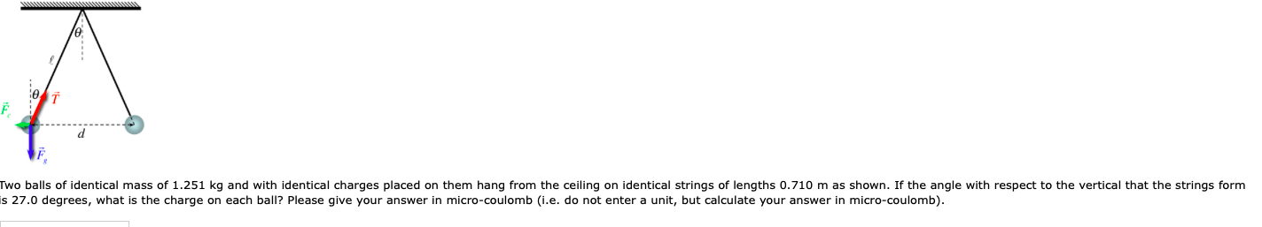 wo balls of identical mass of 1.251 kg and with identical charges placed on them hang from the ceiling on identical strings of lengths 0.710 m as shown. If the angle with respect to the vertical that the strings form i s 27.0 degrees, what is the charge on each ball? Please give your answer in micro-coulomb (i.e. do not enter a unit, but calculate your answer in micro-coulomb)