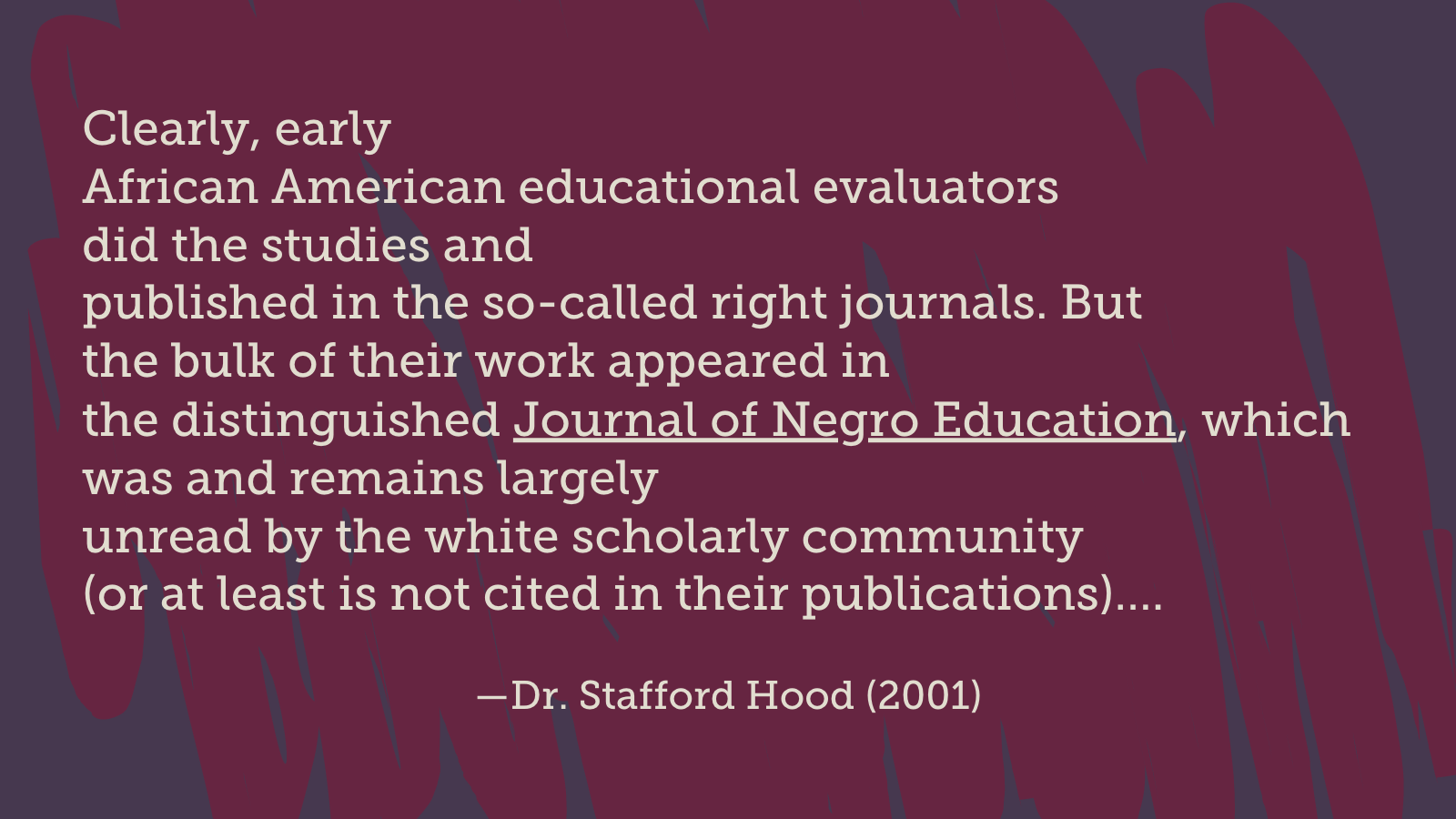 Clearly, early African American educational evaluators did the studies and published in the so-called right journals. But the bulk of their work appeared in the distinguished Journal of Negro Education, which was and remains largely unread by the white scholarly community (or at least is not cited in their publications)…. (Dr . Stafford Hood, 2001)