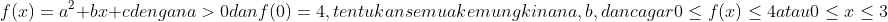f(x)=a^{2}+bx+c dengan a>0 dan f(0)=4, tentukan semua kemungkinan a,b, dan c agar 0 \leq f(x) \leq 4 atau 0\leq x\leq 3