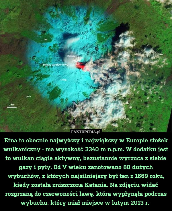 Etna to obecnie najwyższy i największy – Etna to obecnie najwyższy i największy w Europie stożek wulkaniczny - ma wysokość 3340 m n.p.m. W dodatku jest to wulkan ciągle aktywny, bezustannie wyrzuca z siebie gazy i pyły. Od V wieku zanotowano 80 dużych wybuchów, z których najsilniejszy był ten z 1669 roku, kiedy została zniszczona Katania. Na zdjęciu widać rozgrzaną do czerwoności lawę, która wypłynęła podczas wybuchu, który miał miejsce w lutym 2013 r. 
