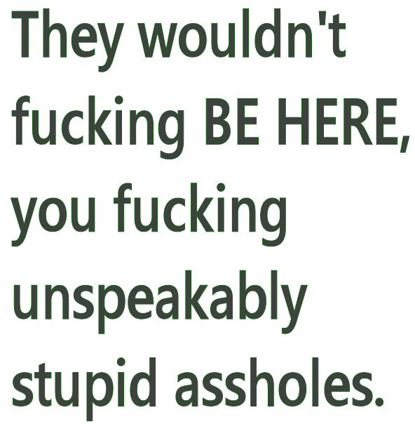 they wouldn't fucking BE HERE