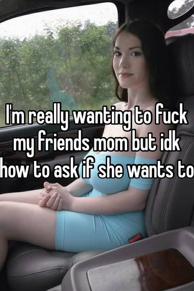 I M Really Wanting To Fuck My Friends Mom But Idk How To Ask.