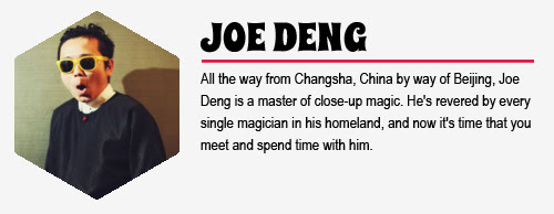JOE DENG: All the way from Changsha, China by way of Beijing, Joe Deng is a master
 of close-up magic. He's revered by every single magician in his 
homeland, and now it's time that you meet and spend time with him.