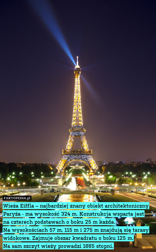 Wieża Eiffla – najbardziej znany – Wieża Eiffla – najbardziej znany obiekt architektoniczny Paryża - ma wysokość 324 m. Konstrukcja wsparta jest
na czterech podstawach o boku 25 m każda.
Na wysokościach 57 m, 115 m i 275 m znajdują się tarasy widokowe. Zajmuje obszar kwadratu o boku 125 m.
Na sam szczyt wieży prowadzi 1665 stopni. 