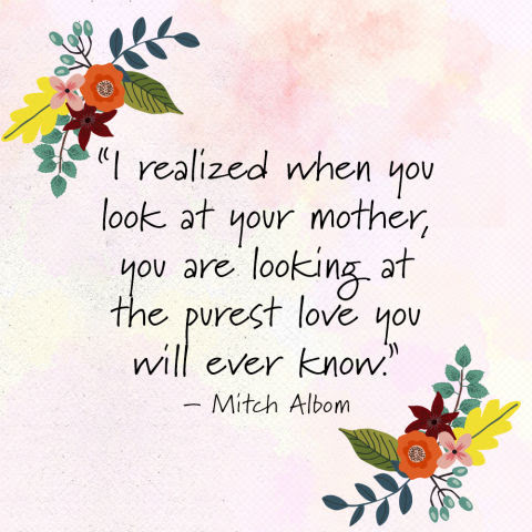"I realized when you look at your mother, you are looking at the purest love you will ever know." —Mitch Albom
