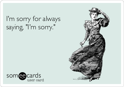 I'm sorry for always saying, "I'm sorry."