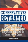 Conservatives Betrayed: How George W. Bush and Other Big Government Republicans Hijacked the Conservative Cause