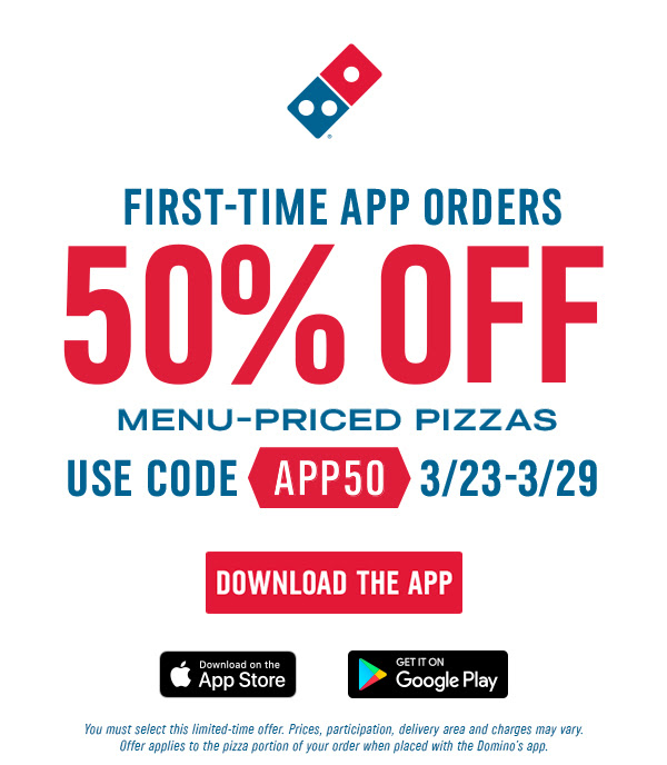 First-time App Orders 50% off Menu-Priced Pizzas - Use code App50 3/23 through 3/29 - Download the App - You must select this limited-time offer. Prices, participation, deliver area and charges may vary. Offer applies to the pizza portion of your order when placed with the Domino's app.