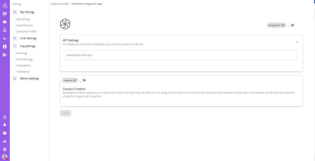 Settings 
          0 
          My Settings 
          My Settings 
          Saved Replies 
          Company Profile 
          % Chat Settings 
          Org Settings 
          Email Settings 
          Integrations 
          Installation 
          Admin Settings 
          Integrations Page / Sendinblue Integration Page 
          API Settings 
          To enable your Sendinblue integration, need to provide your API key 
          Sendinblue API Key* 
          Feature: Off 
          Contact Creation 
          Integrabon: Off 
          Enabling this feature allows you to create new contacts and optionally add them toa list using a Chatfunnels bot If a contact with the same email address already exists in Sendinblue, we will attempt to add the 
          contact to the given list if specified 